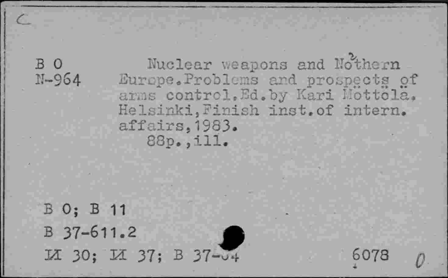 ﻿в о N-96 4
Nuclear weapons and. Nothern Burope.Problems and prospects of arms control,Ed.by Kari Ilöttöla. Helsinki,Finish inst.of intern, affairs,1983.
88p.,ill.
В 0; В 11
В 37-611.2	Ä
И 30; И 37; в 37-J4
6078 Q